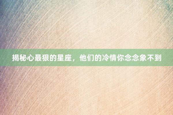揭秘心最狠的星座，他们的冷情你念念象不到