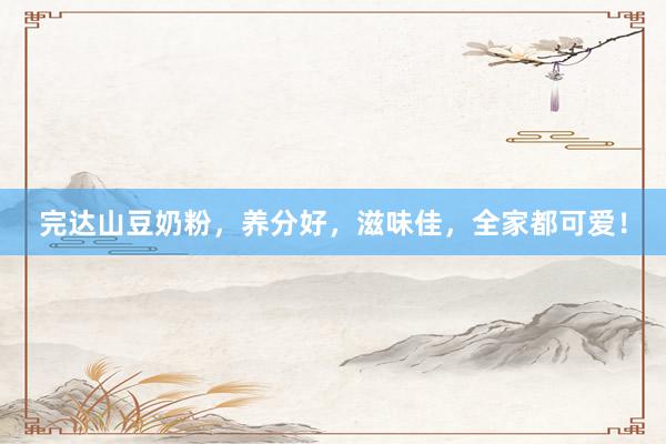 完达山豆奶粉，养分好，滋味佳，全家都可爱！