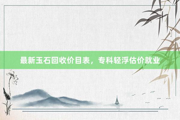 最新玉石回收价目表，专科轻浮估价就业