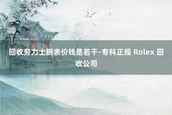 回收劳力士腕表价钱是若干-专科正规 Rolex 回收公司