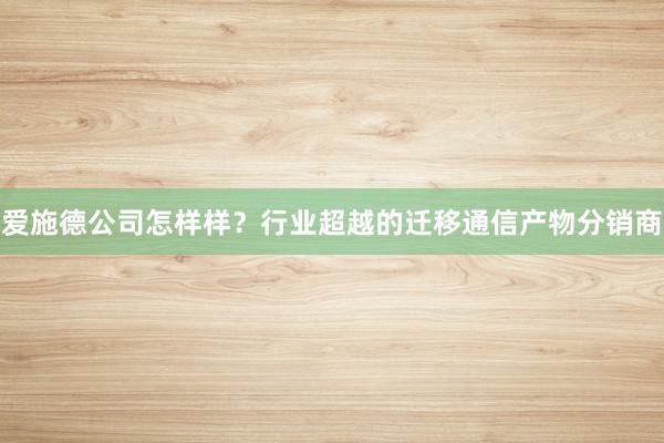 爱施德公司怎样样？行业超越的迁移通信产物分销商
